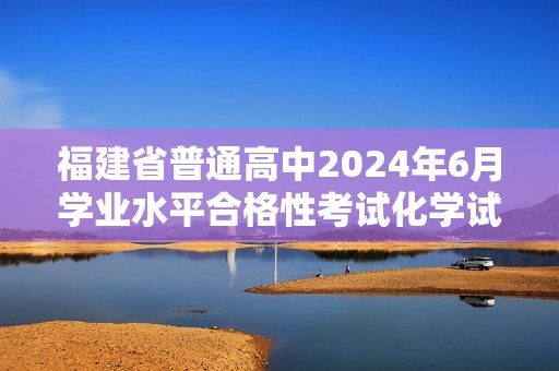 福建省普通高中2024年6月学业水平合格性考试化学试题（无答案）