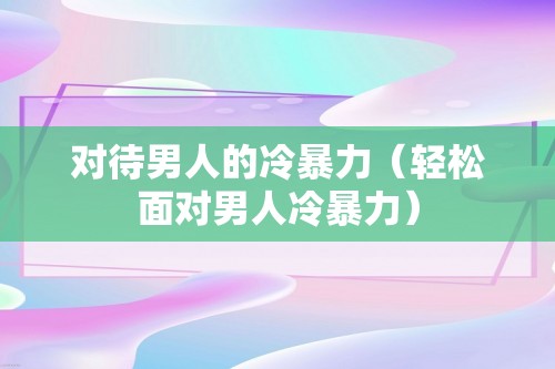 对待男人的冷暴力（轻松面对男人冷暴力）