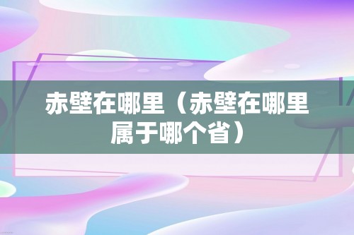 赤壁在哪里（赤壁在哪里属于哪个省）