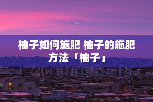 柚子如何施肥 柚子的施肥方法「柚子」