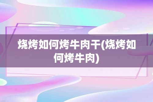 烧烤如何烤牛肉干(烧烤如何烤牛肉)