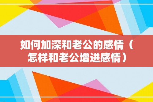 如何加深和老公的感情（怎样和老公增进感情）