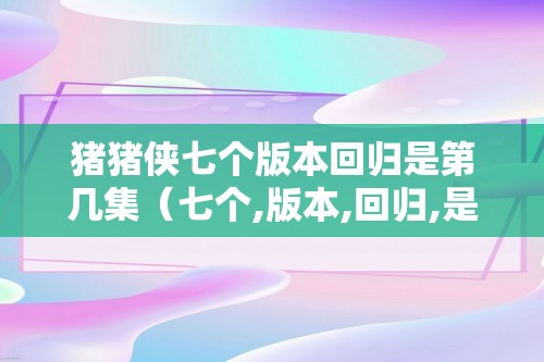 猪猪侠七个版本回归是第几集（七个,版本,回归,是,第,几集,猪猪,）