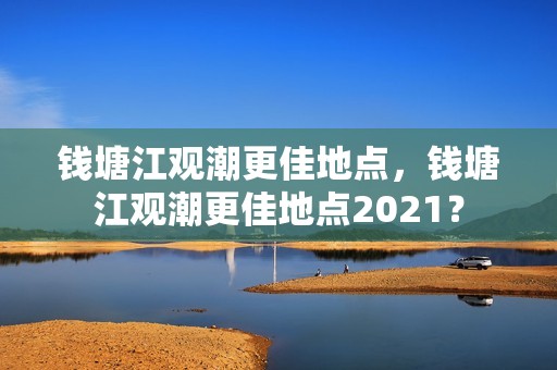 钱塘江观潮更佳地点，钱塘江观潮更佳地点2021？