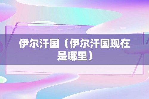 伊尔汗国（伊尔汗国现在是哪里）