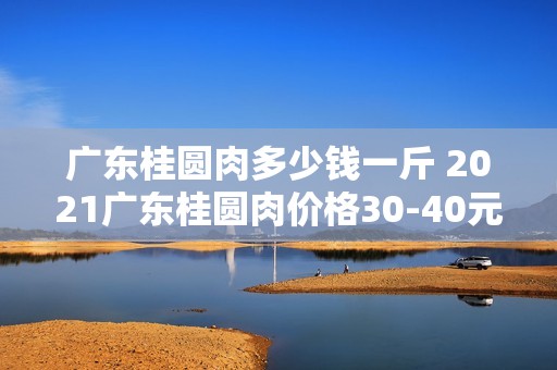 广东桂圆肉多少钱一斤 2021广东桂圆肉价格30-40元一斤「桂圆」