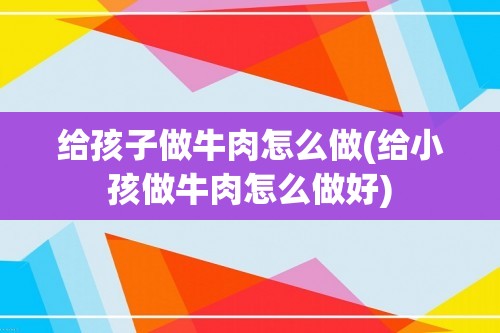 给孩子做牛肉怎么做(给小孩做牛肉怎么做好)