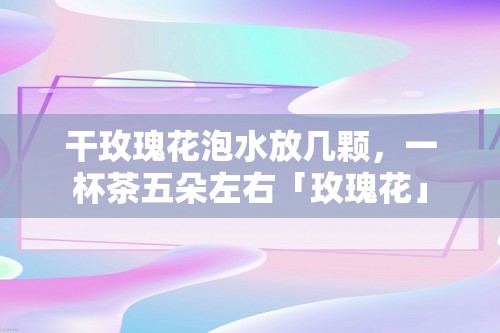 干玫瑰花泡水放几颗，一杯茶五朵左右「玫瑰花」