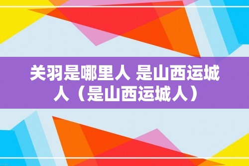 关羽是哪里人 是山西运城人（是山西运城人）