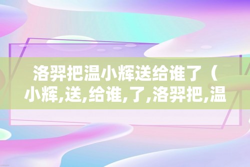 洛羿把温小辉送给谁了（小辉,送,给谁,了,洛羿把,温,小辉,）