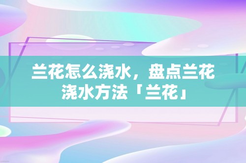 兰花怎么浇水，盘点兰花浇水方法「兰花」