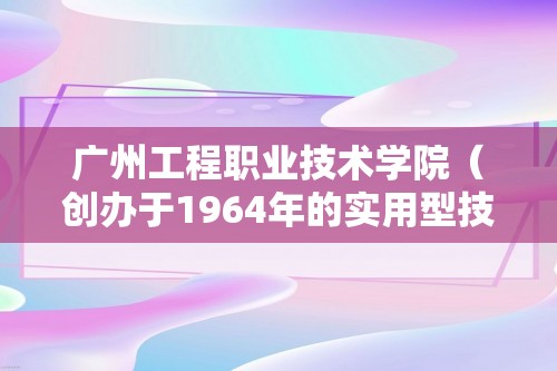 广州工程职业技术学院（创办于1964年的实用型技术学院）