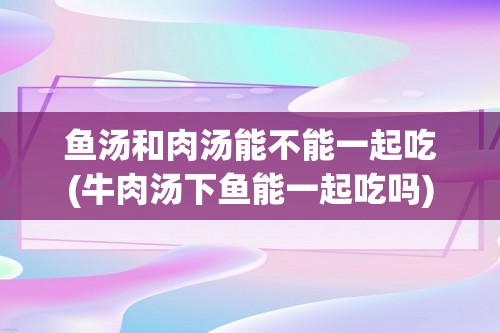 鱼汤和肉汤能不能一起吃(牛肉汤下鱼能一起吃吗)