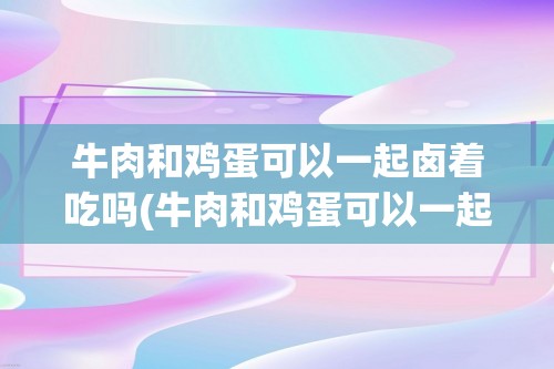 牛肉和鸡蛋可以一起卤着吃吗(牛肉和鸡蛋可以一起)