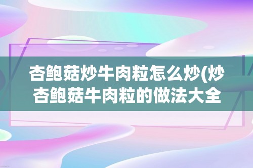 杏鲍菇炒牛肉粒怎么炒(炒杏鲍菇牛肉粒的做法大全家常做法大全)