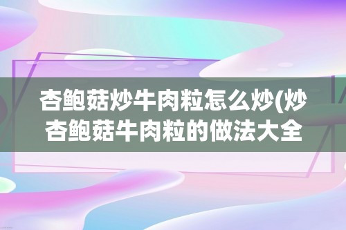 杏鲍菇炒牛肉粒怎么炒(炒杏鲍菇牛肉粒的做法大全家常做法)