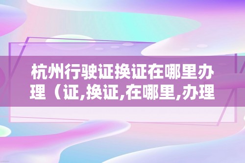 杭州行驶证换证在哪里办理（证,换证,在哪里,办理,办理,地点,）