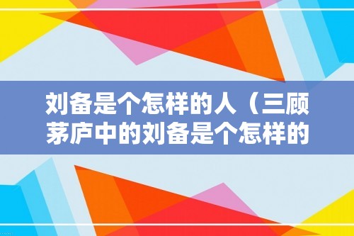 刘备是个怎样的人（三顾茅庐中的刘备是个怎样的人）