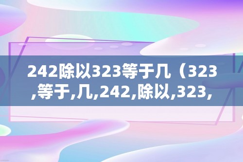 242除以323等于几（323,等于,几,242,除以,323,等于,）