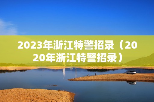 2023年浙江特警招录（2020年浙江特警招录）