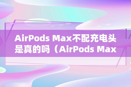 AirPods Max不配充电头是真的吗（AirPods Max不配充电头是真的吗）