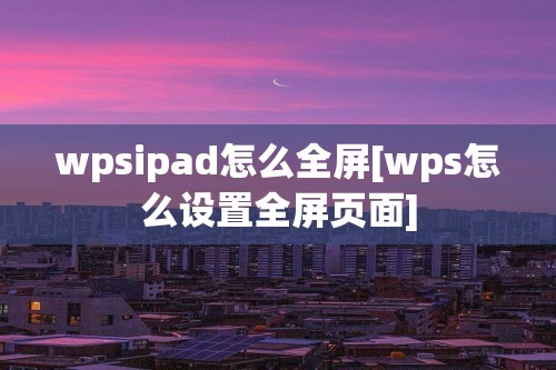 wpsipad怎么全屏[wps怎么设置全屏页面]