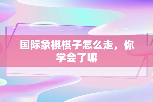 国际象棋棋子怎么走，你学会了嘛