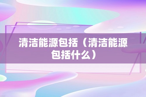 清洁能源包括（清洁能源包括什么）