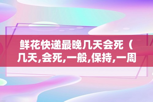 鲜花快递最晚几天会死（几天,会死,一般,保持,一周,保,）