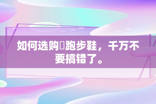 如何选购​跑步鞋，千万不要搞错了。