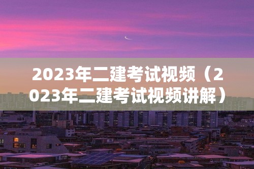 2023年二建考试视频（2023年二建考试视频讲解）