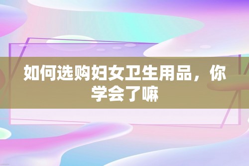 如何选购妇女卫生用品，你学会了嘛