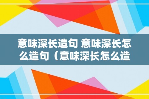 意味深长造句 意味深长怎么造句（意味深长怎么造句）