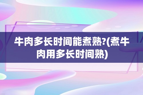 牛肉多长时间能煮熟?(煮牛肉用多长时间熟)