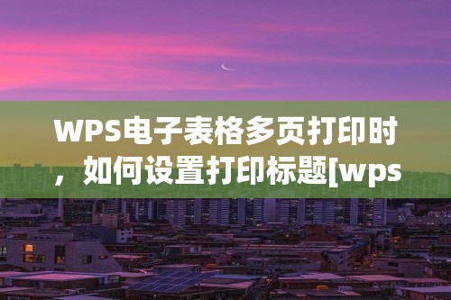 WPS电子表格多页打印时，如何设置打印标题[wps表格标题怎么设置]