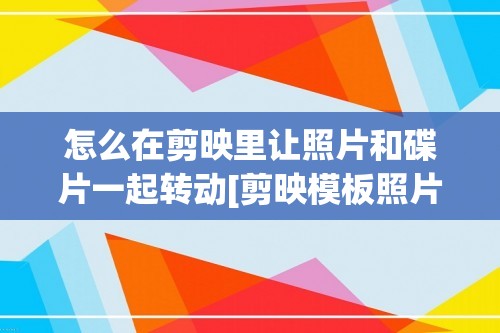 怎么在剪映里让照片和碟片一起转动[剪映模板照片旋转怎么设置]