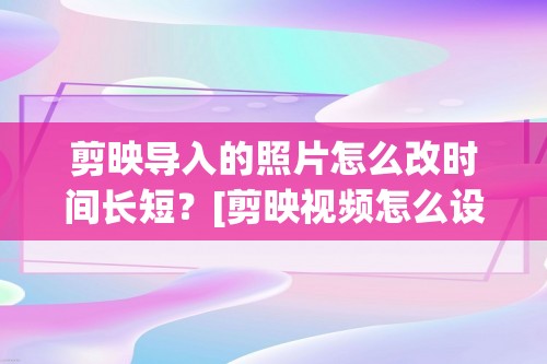 剪映导入的照片怎么改时间长短？[剪映视频怎么设置导出时长]