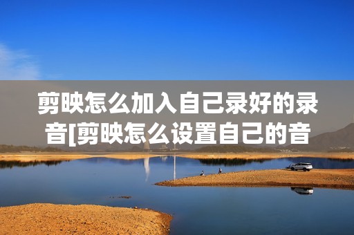 剪映怎么加入自己录好的录音[剪映怎么设置自己的音频]