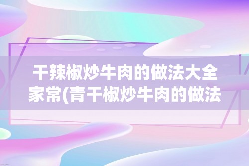 干辣椒炒牛肉的做法大全家常(青干椒炒牛肉的做法大全家常做法大全)