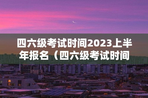 四六级考试时间2023上半年报名（四六级考试时间2023上半年报名）