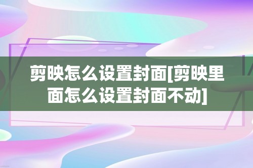 剪映怎么设置封面[剪映里面怎么设置封面不动]