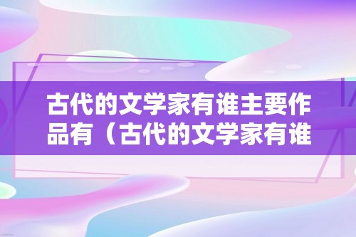 古代的文学家有谁主要作品有（古代的文学家有谁主要作品有）