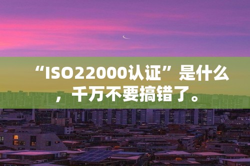 “ISO22000认证”是什么，千万不要搞错了。