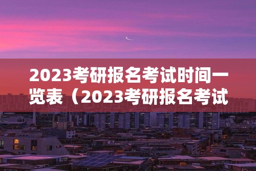 2023考研报名考试时间一览表（2023考研报名考试时间一览表下载）