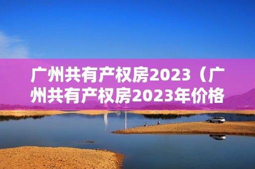 广州共有产权房2023（广州共有产权房2023年价格）