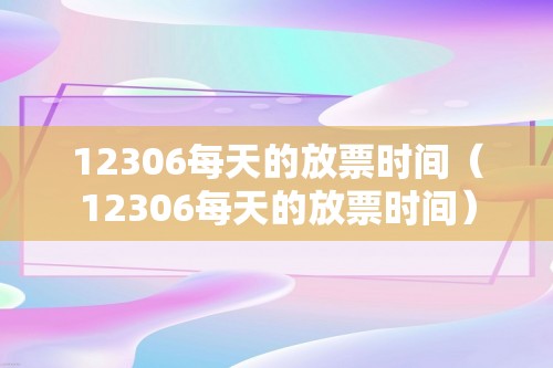 12306每天的放票时间（12306每天的放票时间）