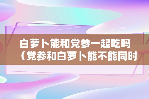 白萝卜能和党参一起吃吗（党参和白萝卜能不能同时吃）