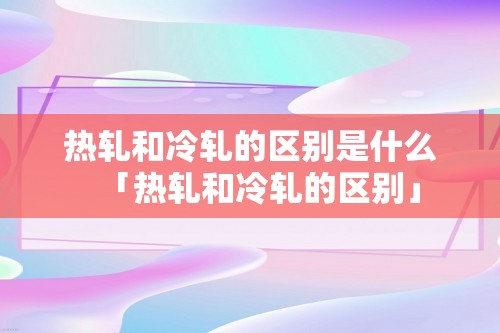 热轧和冷轧的区别是什么「热轧和冷轧的区别」