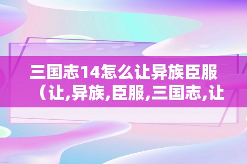 三国志14怎么让异族臣服（让,异族,臣服,三国志,让,异族,）