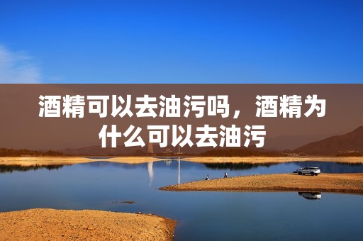 酒精可以去油污吗，酒精为什么可以去油污